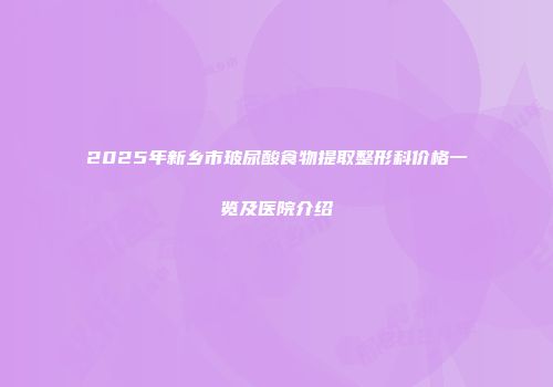 2025年新乡市玻尿酸食物提取整形科价格一览及医院介绍