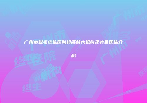 广州市脱毛终生医院排名前六机构及特色医生介绍