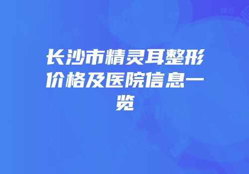 长沙市精灵耳整形价格及医院信息一览