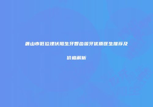 唐山市低位埋伏阻生牙智齿拔牙优质医生推荐及价格解析