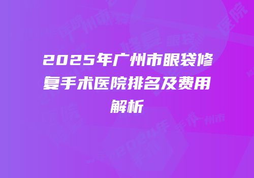 2025年广州市眼袋修复手术医院排名及费用解析