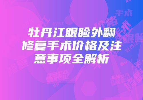 牡丹江眼睑外翻修复手术价格及注意事项全解析