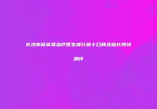 长沙市杯状耳治疗医生排行前十口碑及擅长领域测评