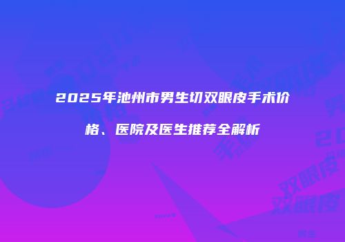 2025年池州市男生切双眼皮手术价格、医院及医生推荐全解析