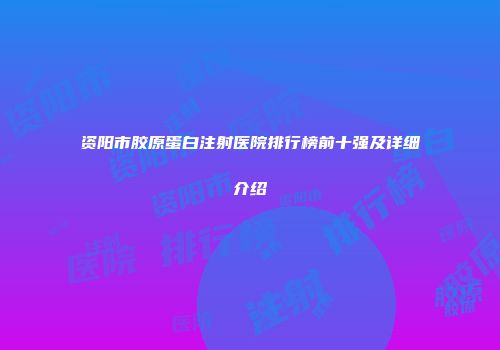 资阳市胶原蛋白注射医院排行榜前十强及详细介绍