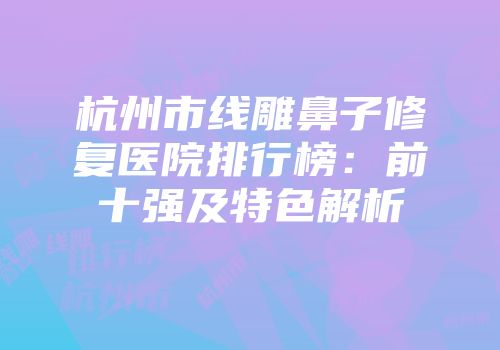 杭州市线雕鼻子修复医院排行榜：前十强及特色解析