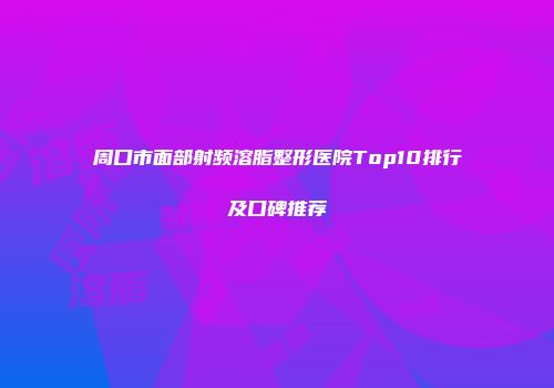 周口市面部射频溶脂整形医院Top10排行及口碑推荐