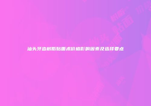 汕头牙齿树脂贴面术价格影响因素及选择要点