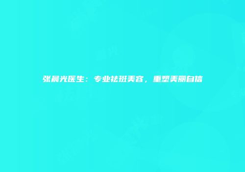 张晨光医生：专业祛斑美容，重塑美丽自信