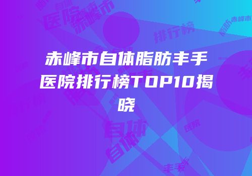 赤峰市自体脂肪丰手医院排行榜TOP10揭晓