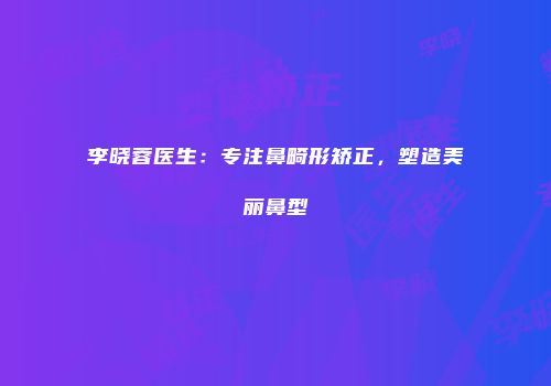 李晓蓉医生：专注鼻畸形矫正，塑造美丽鼻型