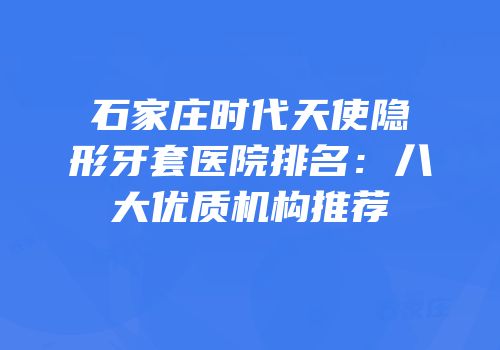 石家庄时代天使隐形牙套医院排名：八大优质机构推荐