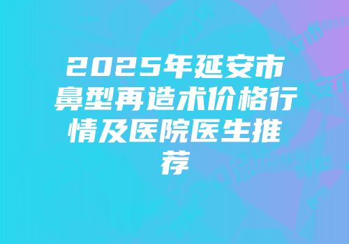 2025年延安市鼻型再造术价格行情及医院医生推荐