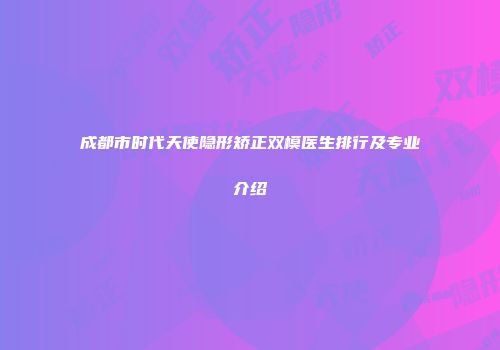 成都市时代天使隐形矫正双模医生排行及专业介绍
