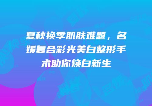 夏秋换季肌肤难题，名媛复合彩光美白整形手术助你焕白新生