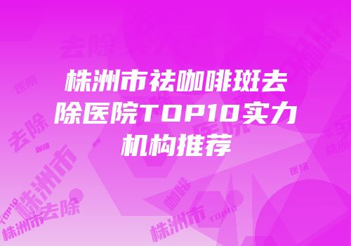 株洲市祛咖啡斑去除医院TOP10实力机构推荐