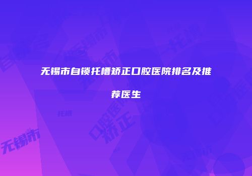 无锡市自锁托槽矫正口腔医院排名及推荐医生