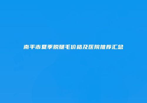 南平市夏季脱腿毛价格及医院推荐汇总