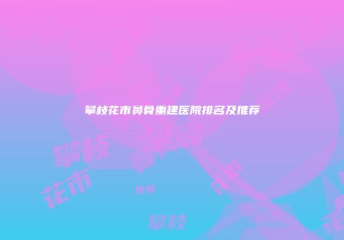 攀枝花市鼻骨重建医院排名及推荐