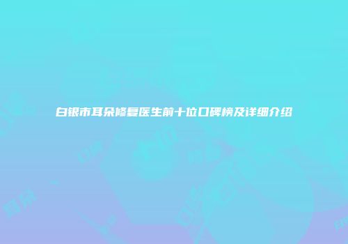 白银市耳朵修复医生前十位口碑榜及详细介绍