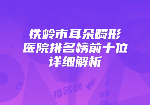 铁岭市耳朵畸形医院排名榜前十位详细解析