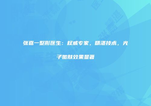 张嘉一整形医生：权威专家，精湛技术，光子嫩肤效果显著