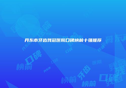 丹东市牙齿残冠医院口碑榜前十强推荐
