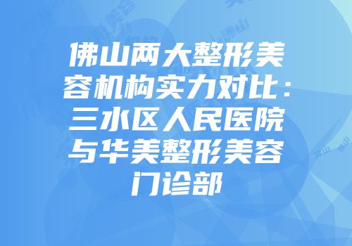 佛山两大整形美容机构实力对比：三水区人民医院与华美整形美容门诊部