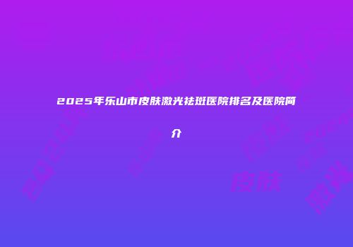 2025年乐山市皮肤激光祛斑医院排名及医院简介