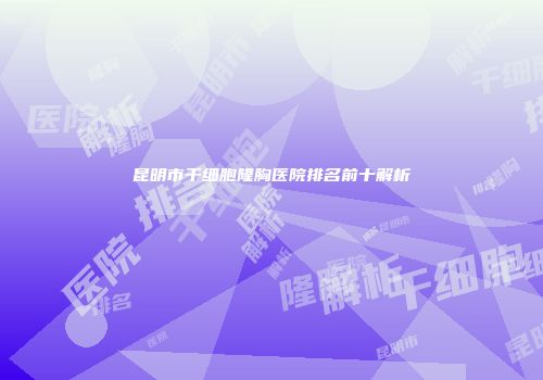 昆明市干细胞隆胸医院排名前十解析