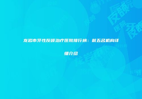 龙岩市牙性反颌治疗医院排行榜：前五名机构详细介绍