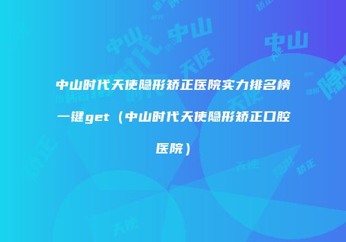 中山时代天使隐形矫正医院实力排名榜一键get（中山时代天使隐形矫正口腔医院）