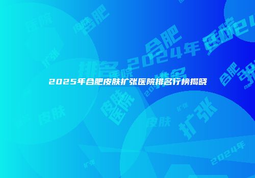 2025年合肥皮肤扩张医院排名行榜揭晓