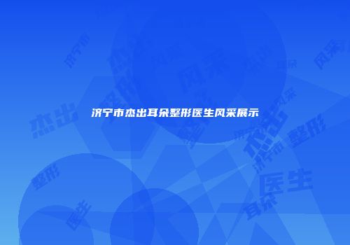 济宁市杰出耳朵整形医生风采展示