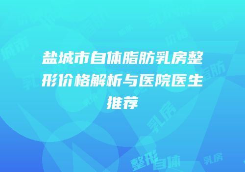 盐城市自体脂肪乳房整形价格解析与医院医生推荐