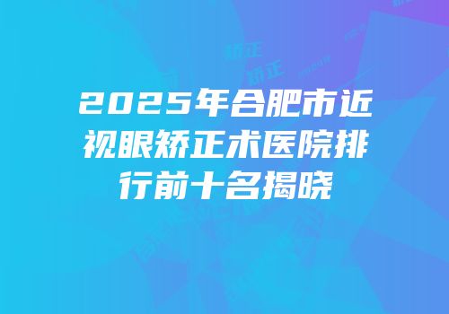 2025年合肥市近视眼矫正术医院排行前十名揭晓