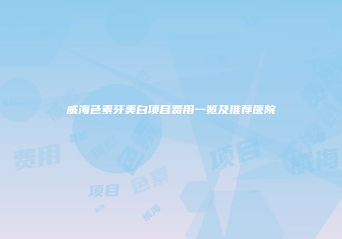 威海色素牙美白项目费用一览及推荐医院