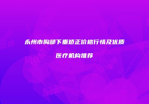 永州市胸部下垂矫正价格行情及优质医疗机构推荐