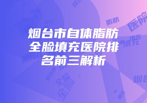 烟台市自体脂肪全脸填充医院排名前三解析