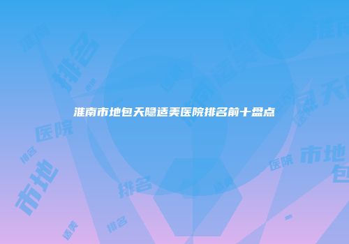 淮南市地包天隐适美医院排名前十盘点