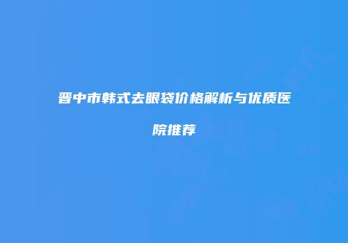 晋中市韩式去眼袋价格解析与优质医院推荐