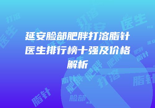延安脸部肥胖打溶脂针医生排行榜十强及价格解析