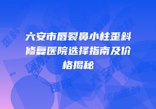 六安市唇裂鼻小柱歪斜修复医院选择指南及价格揭秘