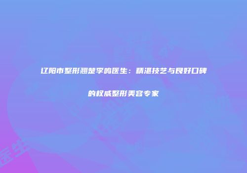 辽阳市整形翘楚李鸣医生：精湛技艺与良好口碑的权威整形美容专家