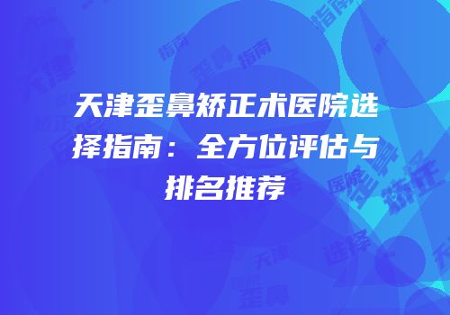 天津歪鼻矫正术医院选择指南：全方位评估与排名推荐