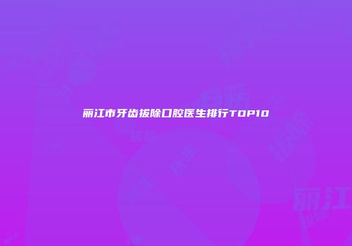 丽江市牙齿拔除口腔医生排行TOP10