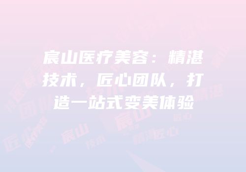 宸山医疗美容：精湛技术，匠心团队，打造一站式变美体验