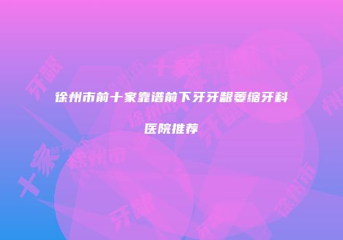 徐州市前十家靠谱前下牙牙龈萎缩牙科医院推荐