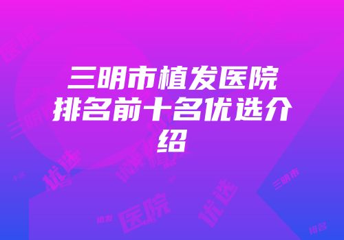 三明市植发医院排名前十名优选介绍