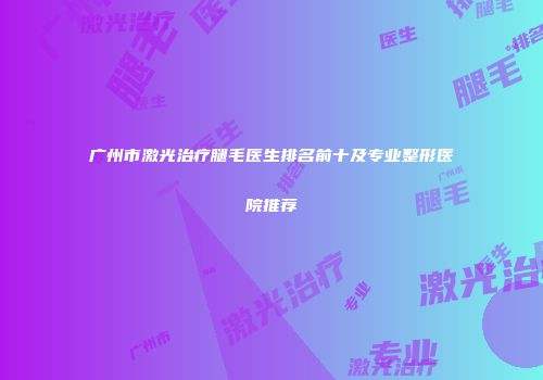 广州市激光治疗腿毛医生排名前十及专业整形医院推荐